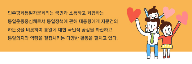 민주평화통일자문회의는 국민과 소통하고 화합하는 통일운동중심체로서 통일정책에 관해 대통령에게 자문건의 하는것을 비롯하여 통일에 대한 국민적 공감을 확산하고 통일의지와 역량을 결집시키는 다양한 활동을 펼치고 있다. 