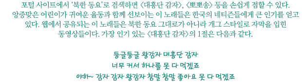 포털 사이트에서 ‘북한 동요’로 검색하면 <대홍단 감자>, <뽀뽀송> 등을 손쉽게 접할 수 있다. 앙증맞은 어린이가 귀여운 율동과 함께 선보이는 이 노래들은 한국의 네티즌들에게 큰 인기를 얻고 있다. 웹에서 공유되는 이 노래들은 북한 동요 그대로가 아니라 개그 스타일로 자막을 입힌 동영상들이다. 가장 인기 있는 <대홍단 감자>의 1절은 다음과 같다.
둥글둥글 왕감자 대홍단 감자 너무 커서 하나를 못 다 먹겠죠 야하~ 감자 감자 왕감자 참말 참말 좋아요 못 다 먹겠죠