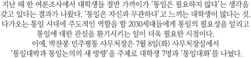 2030 젊은세대를 일컫는 신조어 중 ‘3포세대’라는 말이 있다. 대학을 졸업해도 취업이 어려워 연애·결혼·출산을 포기한다는 뜻인데, 최근에는 스펙 쌓기와 취업전쟁에 치여 인간관계까지 포기한다고 해서 ‘4포세대’로 불리기도 한다. 여기에 하나를 더하자면 ‘통일 포기’가 아닐까 싶다. 절반 가까운 대학생들이 통일에 대해 부정적 견해를 갖고 있는 요즘, 박찬봉 민주평통 사무처장은 7월 8일(화) 사무처장실에서
 ‘통일대박과 통일논의의 새 방향’을 주제로 대학생 7명과 ‘통일대화’를 나눴다. 