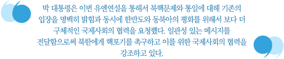 박 대통령은 이번 유엔연설을 통해서 북핵문제와 통일에 대해 기존의 입장을 명백히 밝힘과 동시에 한반도와 동북아의 평화를 위해서 보다 더 구체적인 국제사회의 협력을 요청했다. 일관성 있는 메시지를 전달함으로써 북한에게 핵포기를 촉구하고 이를 위한 국제사회의 협력을 강조하고 있다. 