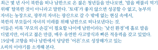 최근 몇 년 사이 북한을 떠나 남한으로 온 젊은 청년들을 만나보면, ‘밥을 배불리 먹기 위해’ 탈북한 것이 아니라고 말한다. ‘토대’가 좋지 않으면 성공할 수 없고, 농부의 자녀는 농장으로, 광부의 자녀는 광산으로 갈 수 밖에 없는 현실 속에서, 북한의 부모들이 자녀의 미래를 위해 남한으로 떠나보낸다는 것. 
이들은 비록 ‘부모의 손길’이 필요할 나이에 남한이라는 ‘낯선 환경’에 홀로 발을 디뎠지만, 어리고 젊은 만큼, 매우 유연한 사고방식과 빠른 적응력을 갖고 있었다. 
19살에 고향을 떠나 남한에서 당당한 ‘어른’으로 성장해가고 있는 A씨의 이야기를 소개해 본다.