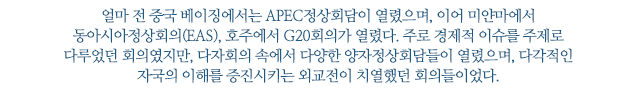 얼마 전 중국 베이징에서는 APEC정상회담이 열렸으며, 이어 미얀마에서 동아시아정상회의(EAS), 호주에서 G20회의가 열렸다. 주로 경제적 이슈를 주제로 다루었던 회의였지만, 다자회의 속에서 다양한 양자정상회담들이 열렸으며, 다각적인 자국의 이해를 증진시키는 외교전이 치열했던 회의들이었다.