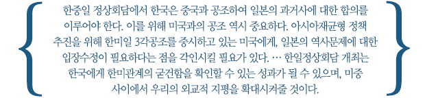 한중일 정상회담에서 한국은 중국과 공조하여 일본의 과거사에 대한 합의를 이루어야 한다. 이를 위해 미국과의 공조 역시 중요하다. 아시아재균형 정책 추진을 위해 한미일 3각공조를 중시하고 있는 미국에게, 일본의 역사문제에 대한 입장수정이 필요하다는 점을 각인시킬 필요가 있다. … 한일정상회담 개최는 한국에게 한미관계의 굳건함을 확인할 수 있는 성과가 될 수 있으며, 미중 사이에서 우리의 외교적 지평을 확대시켜줄 것이다.