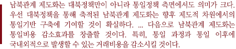 남북관계 제도화는 대북정책만이 아니라 통일정책 측면에서도 의미가 크다. 우선 대북정책을 통해 축적된 남북관계 제도화는 향후 제도적 차원에서의 통일기반 구축에 기여할 것이 확실하다. ... 다음으로 남북관계 제도화는 통일비용 감소효과를 창출할 것이다. 특히, 통일 과정과 통일 이후에 국내외적으로 발생할 수 있는 거래비용을 감소시킬 것이다.