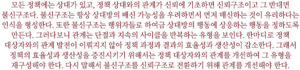 모든 정책에는 상대가 있고, 정책 상대와의 관계가 신뢰에 기초하면 신뢰구조이고 그 반대면 불신구조다. 불신구조는 항상 상대방의 배신 가능성을 우려하면서 먼저 배신하는 것이 유리하다는 인식을 형성한다. 또한 불신구조는 행위자들로 하여금 상대방의 행동에 상응하는 행동을 정하도록 만든다. 그러다보니 관계는 단절과 지속의 사이클을 반복하는 유형을 보인다. 한마디로 정책 대상자와의 관계 발전이 이뤄지지 않아 정책 과정과 결과의 효율성과 생산성이 감소한다. 그래서 정책의 효율성과 생산성을 증진시키기 위해서는 정책 대상자와의 관계를 개선하여 그 유형을 재구성해야 한다. 다시 말해서 불신구조를 신뢰구조로 전환하기 위해 관계를 개선해야 한다.