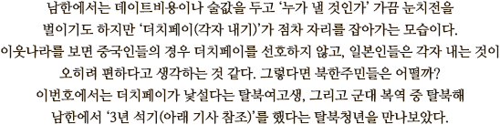 남한에서는 데이트비용이나 술값을 두고 ‘누가 낼 것인가’ 가끔 눈치전을 벌이기도 하지만 ‘더치페이(각자 내기)’가 점차 자리를 잡아가는 모습이다. 
이웃나라를 보면 중국인들의 경우 더치페이를 선호하지 않고, 일본인들은 각자 내는 것이 오히려 편하다고 생각하는 것 같다. 그렇다면 북한주민들은 어떨까? 
이번호에서는 더치페이가 낯설다는 탈북여고생, 그리고 군대 복역 중 탈북해 남한에서 ‘3년 석기(아래 기사 참조)’를 했다는 탈북청년을 만나보았다.