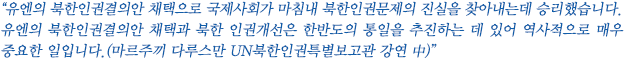 “유엔의 북한인권결의안 채택으로 국제사회가 마침내 북한인권문제의 진실을 찾아내는데 승리했습니다. 유엔의 북한인권결의안 채택과 북한 인권개선은 한반도의 통일을 추진하는 데 있어 역사적으로 매우 중요한 일입니다.(마르주끼 다루스만 UN북한인권특별보고관 강연 中)”