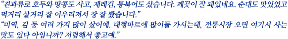 “견과류로 호두와 땅콩도 사고, 재래김, 통북어도 샀습니다. 깨끗이 잘 돼있네요. 순대도 맛있었고 먹거리 살거리 잘 어우러져서 장 잘 봤습니다.”
“미역, 김 등 여러 가지 많이 샀어예. 대형마트에 많이들 가시는데, 전통시장 오면 여기서 사는 맛도 있다 아입니까? 저렴해서 좋고예.”