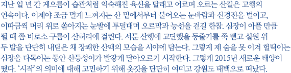 지난 일 년 간 게으름이 습관처럼 익숙해진 육신을 달래고 어르며 오르는 산길은 고행의 연속이다. 이제야 조금 멀게 느껴지는 산 밑에서부터 불어오는 눈바람과 신경전을 벌이고, 이따금씩 머리 위로 쏟아지는 눈발에 투덜대며 오르막과 능선을 걷길 한참. 심장이 아플 만큼 뛸 때 쯤 비로소 구름이 산허리에 걸린다. 서툰 산행에 고단했을 등줄기를 쭉 뻗고 설원 위 두 발을 단단히 내딛은 채 장쾌한 산맥의 모습을 시야에 담는다. 그렇게 제 숨을 못 이겨 헐떡이는 심장을 다독이는 동안 산등성이가 발갛게 달아오르기 시작한다. 그렇게 2015년 새로운 태양이 떴다. ‘시작’의 의미에 대해 고민하기 위해 옷깃을 단단히 여미고 강원도 태백으로 떠났다.