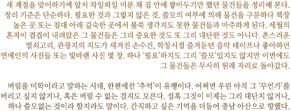 새 계절을 맞이하기에 앞서 차일피일 미룬 채 집 안에 쌓아두기만 했던 물건들을 정리해 본다. 
정리 기준은 단순하다. 필요한 것과 그렇지 않은 것. 쓸모의 여부에 의해 물건을 구분하다 책장 높은 곳 또는 침대 아래 깊숙한 곳에서 불쑥 생각지도 못한 물건들과 마주하게 된다. 세월의 흔적이 겹겹이 내려앉은 그 물건들은 그리 중요한 것도 또 그리 대단한 것도 아니다. 촌스러운 열쇠고리, 관광지의 지도가 새겨진 손수건, 학창시절 즐겨듣던 음악 테이프나 좋아하던 연예인의 사진들 또는 빛바랜 사진 몇 장. 하나 ‘필요’하지도 그리 ‘쓸모’있지도 않지만 이번에도 그 물건들은 무사히 원래 자리로 돌아갔다. 

버림을 미학이라고 말하는 시대, 한편에선 ‘추억’이 유행이다. 어쩌면 우린 아직 그 ‘무언가’를 버리고 싶지 않거나, 혹은 버릴 수 없는 걸지도 모른다. 설혹 그것이 이제는 그리 대단치 않거나, 하나 쓸모없는 것이라 할지라도 말이다. 간직하고 싶은 기억을 더듬어 충남 아산으로 향했다.