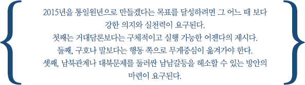 2015년을 통일원년으로 만들겠다는 목표를 달성하려면 그 어느 때 보다 강한 의지와 실천력이 요구된다. 
첫째는 거대담론보다는 구체적이고 실행 가능한 어젠다의 제시다. 
둘째, 구호나 말보다는 행동 쪽으로 무게중심이 옮겨가야 한다. 
셋째, 남북관계나 대북문제를 둘러싼 남남갈등을 해소할 수 있는 방안의 마련이 요구된다.