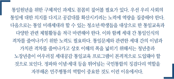 통일원년을 위한 구체적인 과제도 꼼꼼히 짚어볼 필요가 있다. 우선 우리 사회의 통일에 대한 의지를 다지고 공감대를 확산시키려는 노력에 역량을 집중해야 한다. 다음으로는 통일 미래세대라 할 수 있는 청소년·학생들을 대상으로 한 통일교육과 다양한 관련 체험활동을 적극 마련해야 한다. 이와 함께 세대 간 통일인식의 격차를 줄여나가기 위한 노력도 필요하다. 통일문제와 관련한 세대 간의 이념과 가치관 격차를 줄여나가고 상호 이해의 폭을 넓히기 위해서는 청년층과 노장년층이 어우러질 세대공감 통일교육 프로그램이 본격적으로 도입돼야 할 것으로 보인다. 정파와 이념·세대 등을 뛰어넘는 국민통합의 징검다리 역할을 자부해온 민주평통의 역할이 중요한 것도 이런 이유에서다.