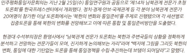 민주평화통일자문회의는 지난 2월 25일(수) 통일연구원과 공동으로 ‘제14차 남북관계 전문가 초청 토론회’를 한국프레스센터에서 개최했다. 정치·경제·안보·국제관계 등 각 분야 남북관계 전문가 20여명이 참가한 이날 토론회에서는 ‘북한의 변화와 통일준비’를 주제로 진행됐으며 각 세션별로 집중토론을 통해 북한의 변화를 전망해보고 이에 따른 통합 및 통일준비방안을 도출했다.

현경대 수석부의장은 환영사에서 “남북관계 전문가 토론회는 북한과 주변국들의 상황을 정확하게 분석하고 전망하는 전문가들이 모여, 진지하게 논의해보는 자리”라며 “백지에 그림을 그리듯 북한의 변화, 통일에 대한 기탄없는 토론을 통해 통일정책을 수립·추진하는데 보탬이 되어달라”고 말했다.