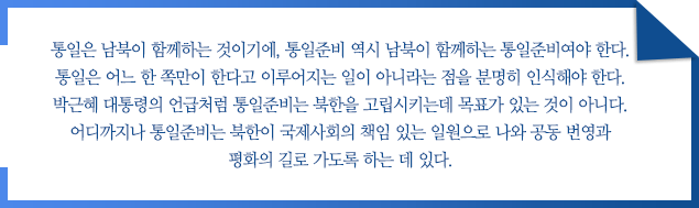 통일은 남북이 함께하는 것이기에, 통일준비 역시 남북이 함께하는 통일준비여야 한다. 통일은 어느 한 쪽만이 한다고 이루어지는 일이 아니라는 점을 분명히 인식해야 한다. 박근혜 대통령의 언급처럼 통일준비는 북한을 고립시키는데 목표가 있는 것이 아니다. 어디까지나 통일준비는 북한이 국제사회의 책임 있는 일원으로 나와 공동 번영과 평화의 길로 가도록 하는 데 있다.