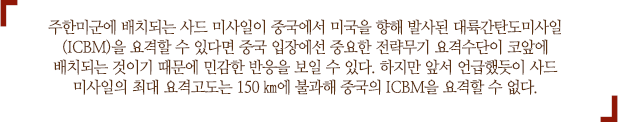 주한미군에 배치되는 사드 미사일이 중국에서 미국을 향해 발사된 대륙간탄도미사일(ICBM)을 요격할 수 있다면 중국 입장에선 중요한 전략무기 요격수단이 코앞에 배치되는 것이기 때문에 민감한 반응을 보일 수 있다. 하지만 앞서 언급했듯이 사드 미사일의 최대 요격고도는 150㎞에 불과해 중국의 ICBM을 요격할 수 없다.