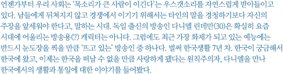 언젠가부터 우리 사회는 ‘목소리가 큰 사람이 이긴다’는 우스갯소리를 자연스럽게 받아들이고 있다. 남들에게 뒤쳐지지 않고 경쟁에서 이기기 위해서는 타인의 말을 경청하기보다 자신의 주장을 앞세워야 한다고, 말하는 시대. 독일 출신의 방송인 다니엘 린데만(30)은 확실히 요즘 시대에 어울리는 방송용(?) 캐릭터는 아니다. 그럼에도 최근 가장 화제가 되고 있는 예능에는 반드시 눈도장을 찍을 만큼 ‘뜨고 있는’ 방송인 중 하나다. 벌써 한국생활 7년 차. 한국이 궁금해서 한국에 왔고, 이제는 한국을 떠날 수 없을 만큼 사랑하게 됐다는 원칙주의자, 다니엘을 만나 한국에서의 생활과 통일에 대한 이야기를 들어봤다.