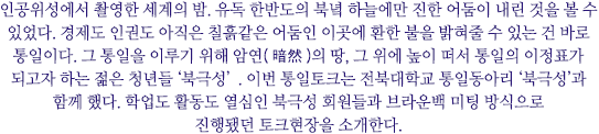 인공위성에서 촬영한 세계의 밤. 유독 한반도의 북녘 하늘에만 진한 어둠이 내린 것을 볼 수 있었다. 경제도 인권도 아직은 칠흙같은 어둠인 이곳에 환한 불을 밝혀줄 수 있는 건 바로 통일이다. 그 통일을 이루기 위해 암연(暗然)의 땅, 그 위에 높이 떠서 통일의 이정표가 되고자 하는 젊은 청년들 ‘북극성’. 이번 통일토크는 전북대학교 통일동아리 ‘북극성’과 함께 했다. 학업도 활동도 열심인 북극성 회원들과 브라운백 미팅 방식으로 진행됐던 토크현장을 소개한다.