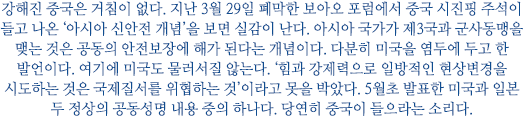 강해진 중국은 거침이 없다. 지난 3월 29일 폐막한 보아오 포럼에서 중국 시진핑 주석이 들고 나온 ‘아시아 신안전 개념’을 보면 실감이 난다. 아시아 국가가 제3국과 군사동맹을 맺는 것은 공동의 안전보장에 해가 된다는 개념이다. 다분히 미국을 염두에 두고 한 발언이다. 여기에 미국도 물러서질 않는다. ‘힘과 강제력으로 일방적인 현상변경을 시도하는 것은 국제질서를 위협하는 것’이라고 못을 박았다. 5월초 발표한 미국과 일본 두 정상의 공동성명 내용 중의 하나다. 당연히 중국이 들으라는 소리다.