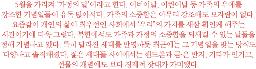 5월을 가리켜 ‘가정의 달’이라고 한다. 어버이날, 어린이날 등 가족의 우애를 강조한 기념일들이 유독 많아서다. 가족의 소중함은 아무리 강조해도 모자람이 없다. 
요즘같이 개인의 삶이 최우선인 사회에서 ‘우리’의 가치를 새삼 확인케 해주는 시간이기에 더욱 그렇다. 북한에서도 가족과 가정의 소중함을 되새길 수 있는 날들을 정해 기념하고 있다. 특히 달라진 세태를 반영하듯 최근에는 그 기념일을 맞는 방식도 다양하고 솔직해졌다. 젊은 세대들 사이에서는 핸드폰과 금·은 반지, 기타가 인기고, 선물의 개념에도 보다 경제적 잣대가 가미됐다.