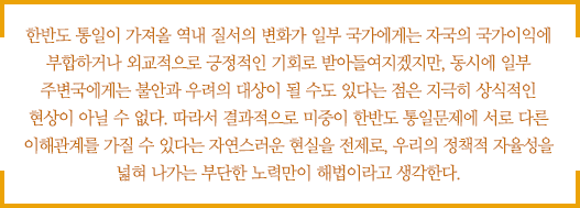 한반도 통일이 가져올 역내 질서의 변화가 일부 국가에게는 자국의 국가이익에 부합하거나 외교적으로 긍정적인 기회로 받아들여지겠지만, 동시에 일부 주변국에게는 불안과 우려의 대상이 될 수도 있다는 점은 지극히 상식적인 현상이 아닐 수 없다. 따라서 결과적으로 미중이 한반도 통일문제에 서로 다른 이해관계를 가질 수 있다는 자연스러운 현실을 전제로, 우리의 정책적 자율성을 넓혀 나가는 부단한 노력만이 해법이라고 생각한다.