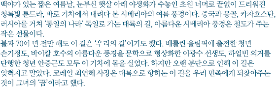 백야가 있는 짧은 여름날, 눈부신 햇살 아래 야생화가 수놓인 초원 너머로 끝없이 드리워진 청록빛 툰드라, 바로 기차에서 내려다 본 시베리아의 여름 풍경이다. 중국과 몽골, 카자흐스탄, 러시아를 거쳐 ‘통일의 나라’ 독일로 가는 대륙의 길, 아름다운 시베리아 풍경은 철도가 주는 작은 선물이다. 
불과 70여 년 전만 해도 이 길은 ‘우리의 길’이기도 했다. 베를린 올림픽에 출전한 청년 손기정도, 바이칼 호수의 아름다운 풍경을 문학으로 형상화한 이광수 선생도, 하얼빈 의거를 단행한 청년 안중근도 모두 이 기차에 몸을 실었다. 하지만 오랜 분단으로 인해 이 길은 잊혀지고 말았다. 코레일 최연혜 사장은 대륙으로 향하는 이 길을 우리 민족에게 되찾아주는 것이 그녀의 ‘꿈’이라고 했다.