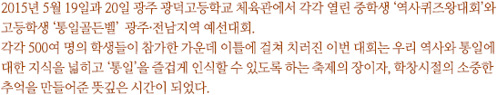 2015년 5월 19일과 20일 광주 광덕고등학교 체육관에서 각각 열린 중학생 ‘역사퀴즈왕대회’와 고등학생 ‘통일골든벨’  광주·전남지역 예선대회. 
각각 500여 명의 학생들이 참가한 가운데 이틀에 걸쳐 치러진 이번 대회는 우리 역사와 통일에 대한 지식을 넓히고 ‘통일’을 즐겁게 인식할 수 있도록 하는 축제의 장이자, 학창시절의 소중한 추억을 만들어준 뜻깊은 시간이 되었다.