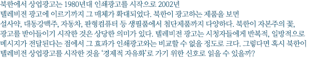 북한에서 상업광고는 1980년대 인쇄광고를 시작으로 2002년 텔레비전 광고에 이르기까지 그 매체가 확대되었다. 북한이 광고하는 제품을 보면 설사약, 대동강맥주, 자동차, 판형컴퓨터 등 생필품에서 첨단제품까지 다양하다. 북한이 자본주의 꽃, 광고를 받아들이기 시작한 것은 상당한 의미가 있다. 텔레비전 광고는 시청자들에게 반복적, 일방적으로 메시지가 전달된다는 점에서 그 효과가 인쇄광고와는 비교할 수 없을 정도로 크다. 그렇다면 혹시 북한이 텔레비전 상업광고를 시작한 것을 ‘경제적 자유화’로 가기 위한 신호로 읽을 수 있을까?