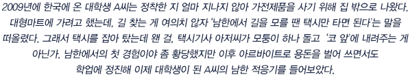 2009년에 한국에 온 대학생 A씨는 정착한 지 얼마 지나지 않아 가전제품을 사기 위해 집 밖으로 나왔다.대형마트에 가려고 했는데, 길 찾는 게 여의치 않자‘남한에서 길을 모를 땐 택시만 타면 된다’는 말을 떠올렸다. 그래서 택시를 잡아 탔는데 왠 걸, 택시기사 아저씨가 모퉁이 하나 돌고 ‘코 앞’에 내려주는 게 아닌가. 남한에서의 첫 경험이야 좀 황당했지만 이후 아르바이트로 용돈을 벌어 쓰면서도 학업에 정진해 이제 대학생이 된 A씨의 남한 적응기를 들어보았다.