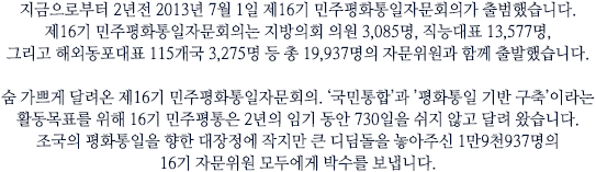 지금으로부터 2년전 2013년 7월 1일 제16기 민주평화통일자문회의가 출범했습니다. 제16기 민주평화통일자문회의는 지방의회 의원 3,085명, 직능대표 13,577명, 그리고 해외동포대표 115개국 3,275명 등 총 19,937명의 자문위원과 함께 출발했습니다.

숨 가쁘게 달려온 제16기 민주평화통일자문회의. ‘국민통합’과 ’평화통일 기반 구축’이라는 활동목표를 위해 16기 민주평통은 2년의 임기 동안 730일을 쉬지 않고 달려 왔습니다. 조국의 평화통일을 향한 대장정에 작지만 큰 디딤돌을 놓아주신 1만9천937명의 16기 자문위원 모두에게 박수를 보냅니다.