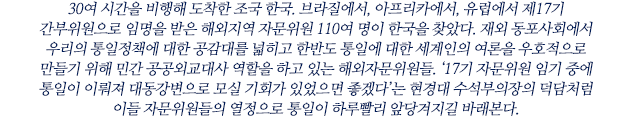 30여 시간을 비행해 도착한 조국 한국. 브라질에서, 아프리카에서, 유럽에서 제17기 간부위원으로 임명을 받은 해외지역 자문위원 110여 명이 한국을 찾았다. 재외 동포사회에서 우리의 통일정책에 대한 공감대를 넓히고 한반도 통일에 대한 세계인의 여론을 우호적으로 만들기 위해 민간 공공외교대사 역할을 하고 있는 해외자문위원들. ‘17기 자문위원 임기 중에 통일이 이뤄져 대동강변으로 모실 기회가 있었으면 좋겠다’는 현경대 수석부의장의 덕담처럼 이들 자문위원들의 열정으로 통일이 하루빨리 앞당겨지길 바래본다.