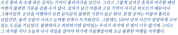 모진 풍파 속 오래 묵은 상처는 기어이 흉터자국을 남긴다. 그리고 그렇게 남겨진 흔적과 마주할 때면 어쩐지 불편한 기분을 감출 수가 없다. 상처가 남긴 아픔과 고된 기억이 다시금 떠오르기 때문이다. 그래서일까. 군산을 여행하다 보면 문득문득 불편한 기분이 들곤 한다. 분명 상처는 아물어 흉터로 남았건만, 울컥 코끝이 시리고 눈꺼풀 안쪽이 뜨거워진다. 그럼에도 100여년의 시간이 덤덤하게 고여 있는 도심을 거닐었다. 불편하다고 외면하기엔 살아있는 우리가 과거에 진 빚이 너무 많기에 그리고 그 과거를 지나 오늘과 다시 내일을 살아야 하기에 가을햇살아래 조금 불편한 여행을 시작했다.