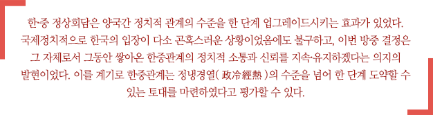 한중정상회담은 양국간 정치적 관계의 수준을 한 단계 업그레이드시키는 효과가 있었다. 국제정치적으로 한국의 입장이 다소 곤혹스러운 상황이었음에도 불구하고, 이번 방중 결정은 그 자체로서 그동안 쌓아온 한중관계의 정치적 소통과 신뢰를 지속·유지하겠다는 의지의 발현이었다. 이를 계기로 한중관계는 정냉경열(政冷經熱)의 수준을 넘어 한 단계 도약할 수 있는 토대를 마련하였다고 평가할 수 있다.