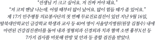 “선생님 키 크고 싶어요. 저 진짜 커야 돼요.”“저 코피 맨날 나는데. 어릴 때부터 많이 났어요. 많이 힘들 때가 좀 있어요.”제 17기 민주평통 의료봉사단의 첫 번째 무료진료검진이 있던 지난 9월 16일, 탈북대안학교인 금강학교 학생과 교사 등 40여 명이 서울양지병원(원장 김철수) 내에 마련된 건강검진센터를 돌며 내과 정형외과 신경외과 치과 혈액 소변 흉부X선 등 7가지 검사를 비롯해 한방 및 안과 등 종합 검진을 받았다.