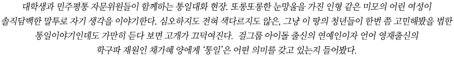 대학생과 민주평통 자문위원들이 함께하는 통일대화 현장. 또롱또롱한 눈망울을 가진 인형 같은 미모의 어린 여성이 솔직담백한 말투로 자기 생각을 이야기한다. 심오하지도 전혀 색다르지도 않은, 그냥 이 땅의 청년들이 한번 쯤 고민해봤을 법 한 통일이야기인데도 가만히 듣다 보면 고개가 끄덕여진다. 단순히 지식을 전달하는 게 아니라 마음 속 이야기를 진정성 있게 풀어내기 때문이다. 걸그룹 아이돌 출신의 연예인이자 언어 영재출신의 학구파 재원인 채가혜 양에게 ‘통일’은 어떤 의미를 갖고 있는지 들어봤다.