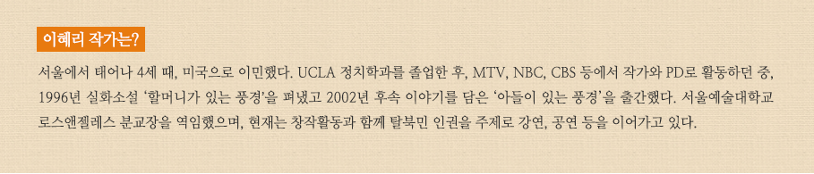 이혜리작가는? 서울에서 태어나 4세 때, 미국으로 이민했다. UCLA 정치학과를 졸업한 후, MTV, NBC, CBS 등에서 작가와 PD로 활동하던 중, 1996년 실화소설 ‘할머니가 있는 풍경’을 펴냈다. 현재는 한국과 미국에서 탈북인 인권을 주제로 강연하며 서울예술대학교 로스앤젤레스 분교장을 맡고 있다.