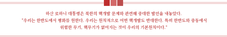 하산 로하니 대통령은 북한의 핵개발 문제와 관련해 중대한 발언을 내놓았다.
 “우리는 한반도에서 평화를 원한다. 우리는 원칙적으로 어떤 핵개발도 반대한다. 특히 한반도와 중동에서 위험한 무기, 핵무기가 없어지는 것이 우리의 기본원칙이다.” 
