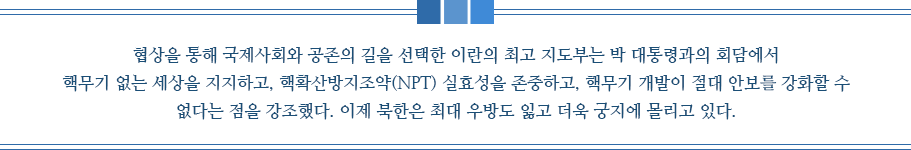 협상을 통해 국제사회와 공존의 길을 선택한 이란의 최고 지도부는 박 대통령과의 회담에서 핵무기 없는 세상을 지지하고, 핵확산방지조약(NPT) 실효성을 존중하고, 핵무기 개발이 절대 안보를 강화할 수 없다는 점을 강조했다. 이제 북한은 최대 우방도 잃고 더욱 궁지에 몰리고 있다.