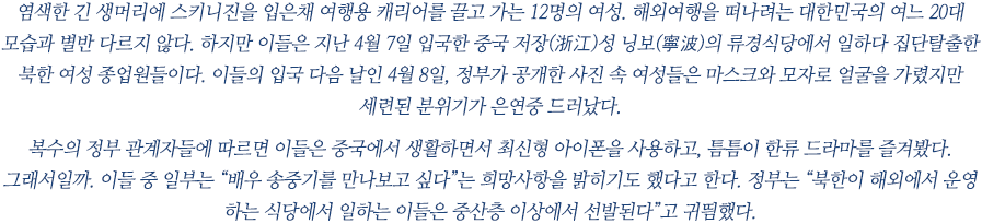 염색한 긴 생머리에 스키니진을 입은채 여행용 캐리어를 끌고 가는 12명의 여성. 해외여행을 떠나려는 대한민국의 여느 20대 모습과 별반 다르지 않다. 하지만 이들은 지난 4월 7일 입국한 중국 저장(浙江)성 닝보(寧波)의 류경식당에서 일하다 집단탈출한 북한 여성 종업원들이다. 이들의 입국 다음 날인 4월 8일, 정부가 공개한 사진 속 여성들은 마스크와 모자로 얼굴을 가렸지만 세련된 분위기가 은연중 드러났다. 
 
복수의 정부 관계자들에 따르면 이들은 중국에서 생활하면서 최신형 아이폰을 사용하고, 틈틈이 한류 드라마를 즐겨봤다. 그래서일까. 이들 중 일부는 “배우 송중기를 만나보고 싶다”는 희망사항을 밝히기도 했다고 한다. 정부는 “북한이 해외에서 운영 하는 식당에서 일하는 이들은 중산층 이상에서 선발된다”고 귀띔했다. 