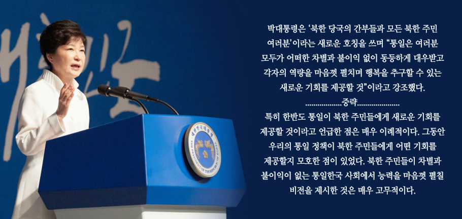 박대통령은 ‘북한 당국의 간부들과 모든 북한 주민 여러분’이라는 새로운 호칭을 쓰며 “통일은 여러분 모두가 어떠한 차별과 불이익 없이 동등하게 대우받고 각자의 역량을 마음껏 펼치며 행복을 추구할 수 있는 새로운 기회를 제공할 것”이라고 강조했다. 
..................중략.....................
특히 한반도 통일이 북한 주민들에게 새로운 기회를 제공할 것이라고 언급한 점은 매우 이례적이다. 그동안 우리의 통일 정책이 북한 주민들에게 어떤 기회를 제공할지 모호한 점이 있었다. 북한 주민들이 차별과 불이익이 없는 통일한국 사회에서 능력을 마음껏 펼칠 비전을 제시한 것은 매우 고무적이다. 