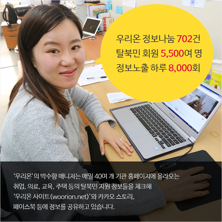 우리온 정보나눔 702건 / 탈북민 회원 5,500여 명 / 정보노출 하루 8,000회 / ‘우리온’의 박수향 매니저는 매일 40여 개 기관 홈페이지에 올라오는 취업, 의료, 교육, 주택 등의 탈북민 지원 정보들을 체크해 ‘우리온 사이트(woorion.net)’와 카카오 스토리, 페이스북 등에 정보를 공유하고 있습니다.