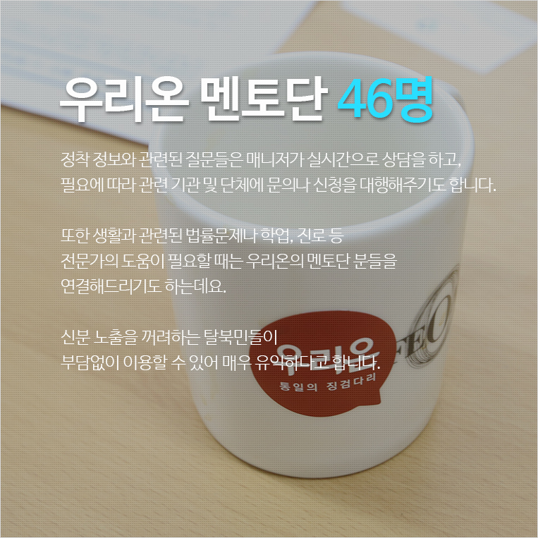 우리온 멘토단 46명 / 정착 정보와 관련된 질문들은 매니저가 실시간으로 상담을 하고, 필요에 따라 관련 기관 및 단체에 문의나 신청을 대행해주기도 합니다. 또한 생활과 관련된 법률문제나 학업, 진로 등 전문가의 도움이 필요할 때는 우리온의 멘토단 분들을 연결해드리기도 하는데요. 신분 노출을 꺼려하는 탈북민들이 부담없이 이용할 수 있어 매우 유익하다고 합니다.