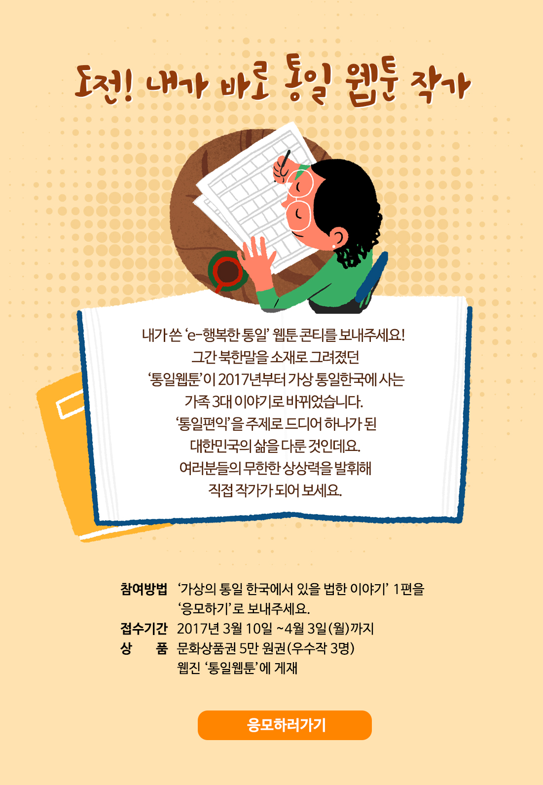 도전! 내가 바로 통일 웹툰 작가 / 내가 쓴 ‘e-행복한 통일’ 웹툰 콘티를 보내주세요! 그간 북한말을 소재로 그려졌던 ‘통일웹툰’이 2017년부터 가상 통일한국에 사는 가족 3대 이야기로 바뀌었습니다. ‘통일편익’을 주제로 드디어 하나가 된 대한민국의 삶을 다룬 것인데요. 여러분들의 무한한 상상력을 발휘해 직접 작가가 되어 보세요. 참여방법: ‘가상의 통일 한국에서 있을 법한 이야기’ 1편을 ‘응모하기’로 보내주세요. / 접수기간: 2017년 3월 10일 ~4월 3일(월)까지 / 상품: 문화상품권 5만 원권(우수작 3명) 웹진 ‘통일웹툰’에 게재 / 응모하러가기