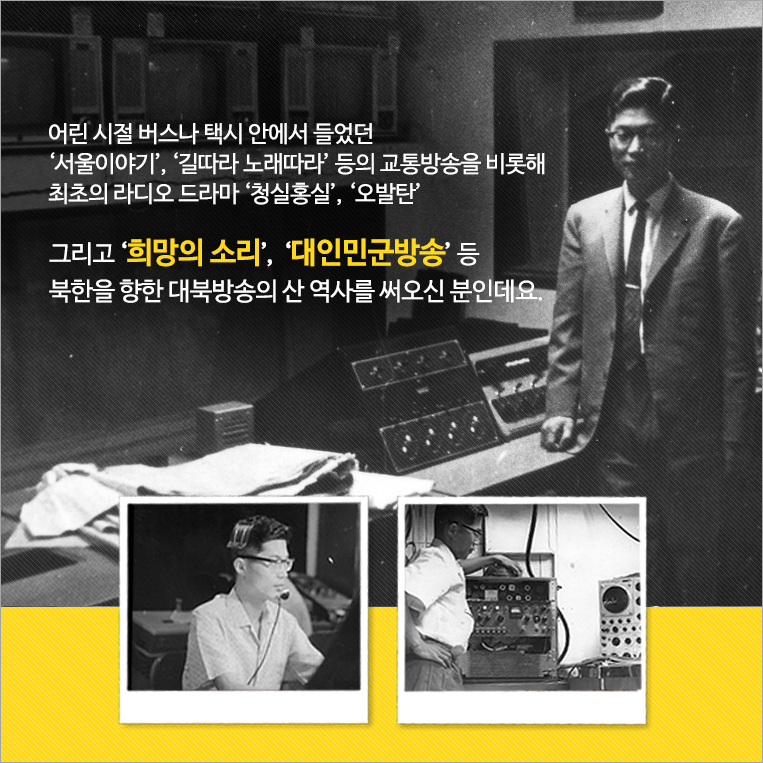 어린 시절 버스나 택시 안에서 들었던 ‘서울이야기’,‘길따라 노래따라’ 등의 교통방송을 비롯해 최초의 라디오 드라마 ‘청실홍실’,‘오발탄 그리고 ‘희망의 소리’,  ‘대인민군방송’ 등 북한을 향한 대북방송의 산 역사를 써오신 분인데요.’