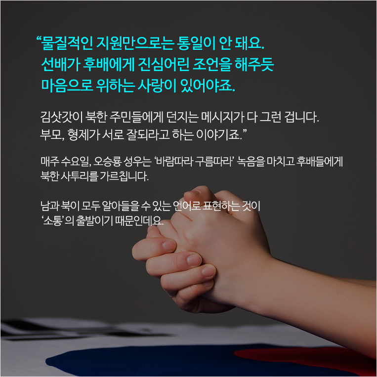 “물질적인 지원만으로는 통일이 안 돼요. 선배가 후배에게 진심어린 조언을 해주듯 마음으로 위하는 사랑이 있어야죠. 김삿갓이 북한 주민들에게 던지는 메시지가 다 그런 겁니다. 부모, 형제가 서로 잘되라고 하는 이야기죠.” 매주 수요일, 오승룡 성우는 ‘바람따라 구름따라’ 녹음을 마치고 후배들에게 북한 사투리를 가르칩니다. 남과 북이 모두 알아들을 수 있는 언어로 표현하는 것이 ‘소통’의 출발이기 때문인데요.