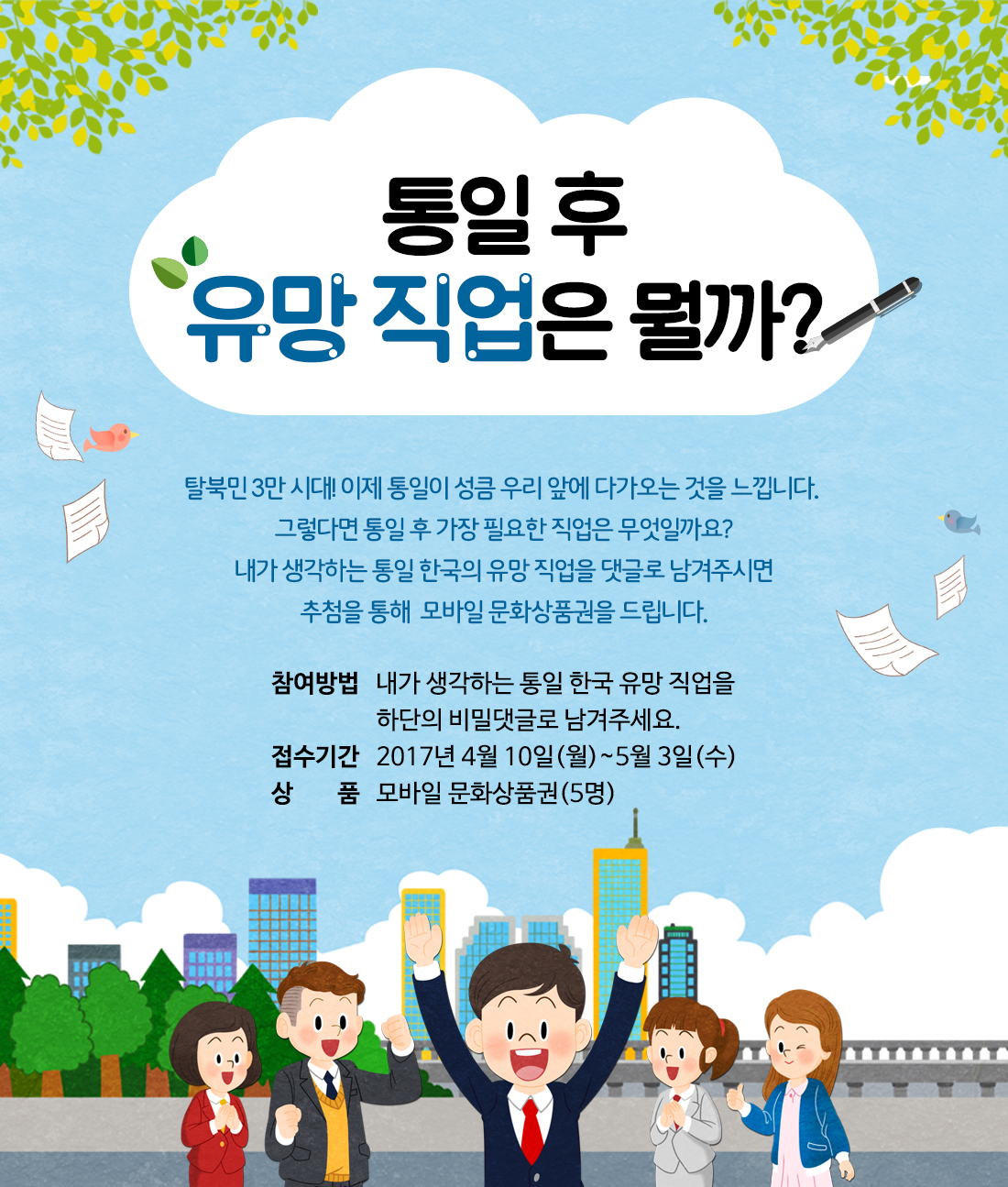 통일 후 유망 직업은 뭘까? 탈북민 3만 시대! 이제 통일이 성큼 우리 앞에 다가오는 것을 느낍니다. 그렇다면 통일 후 가장 필요한 직업은 무엇일까요? 내가 생각하는 통일 한국의 유망 직업을 댓글로 남겨주시면 추첨을 통해  모바일 문화상품권을 드립니다. / 참여방법: 내가 생각하는 통일 한국 유망 직업을 하단의 비밀댓글로 남겨주세요. / 접수기간: 2017년 4월 10일(월)~5월 3일(수) / 상품: 모바일 문화상품권(5명)