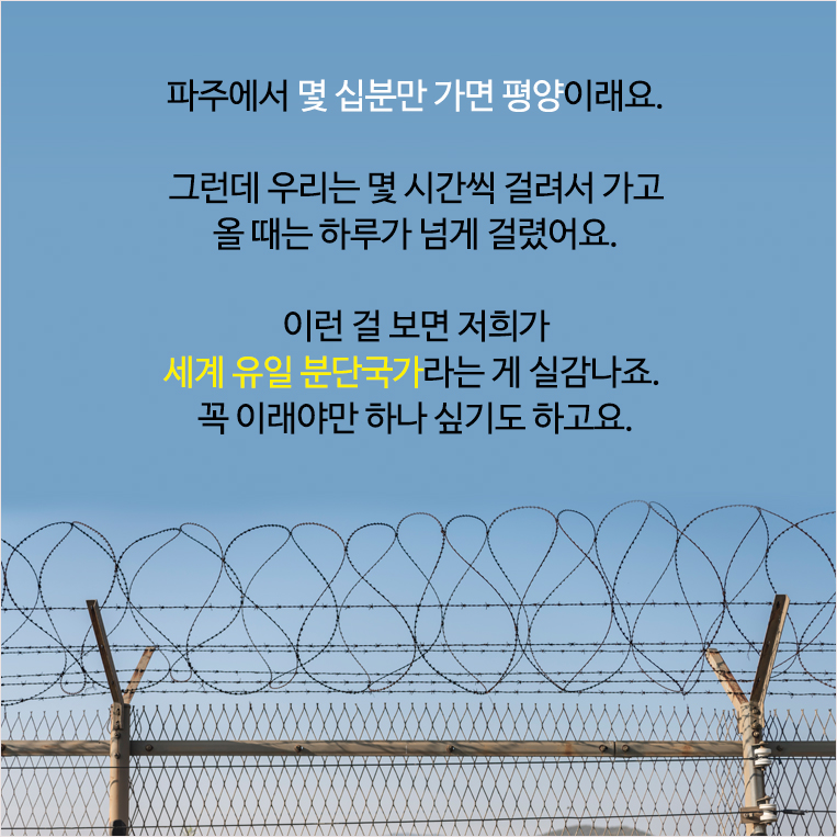 파주에서 몇 십분만 가면 평양이래요. 그런데 우리는 몇 시간씩 걸려서 가고 올 때는 하루가 넘게 걸렸어요. 이런 걸 보면 저희가 세계 유일 분단국가라는 게 실감나죠. 꼭 이래야만 하나 싶기도 하고요.