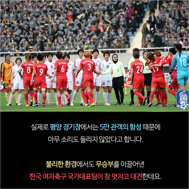 실제로 평양 경기장에서는 5만 관객의 함성 때문에 아무 소리도 들리지 않았다고 합니다. 불리한 환경에서도 무승부를 이끌어낸 한국 여자축구 국가대표팀이 참 멋지고 대견한데요.