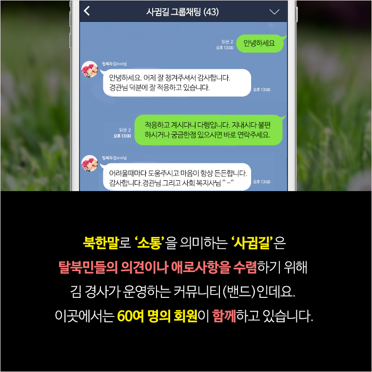 북한말로 ‘소통’을 의미하는 ‘사귐길’은 김 경사가 신변보호담당관들과 보안협력위원, 하나센터 상담사들과 운영하는 커뮤니티(밴드)입니다. 탈북민들의 의견이나 애로사항을 수렴하고 보다 적극적인 신변보호 활동을 실시하기 위해 운영하는 곳인데요.