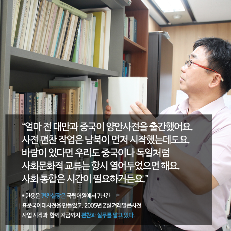 얼마 전 대만과 중국이 양안사전을 출간했어요. 사전 편찬 작업은 남북이 먼저 시작했는데도요. 바람이 있다면 우리도 중국이나 독일처럼 사회문화적 교류는 항시 열어두었으면 해요. 사회 통합은 시간이 필요하거든요. * 한용운 편찬실장은 국립어원에서 7년간 표준국어대사전을 만들었고, 2005년 2월 겨레말큰사전 사업 시작과  함께 지금까지 편찬과 실무를 맡고 있다.