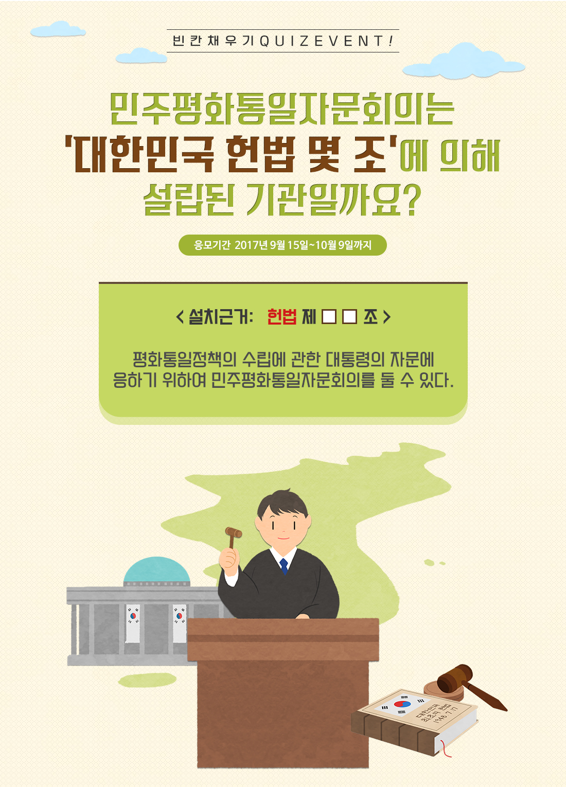 빈 칸 채 우 기 Q U I Z E V E N T ! 민주평화통일자문회의는 ‘대한민국 헌법 몇 조’에 의해 설립된 기관일까요? 응모기간  2017년 9월 15일~10월 9일까지 < 설치근거: 헌법 제□□조 > 평화통일정책의 수립에 관한 대통령의 자문에 응하기 위하여 민주평화통일자문회의를 둘 수 있다.